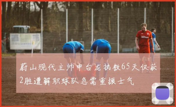 蔚山现代主帅申台龙执教65天仅获2胜遭解职球队急需重振士气
