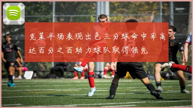 克莱半场表现出色三分球命中率高达百分之百助力球队取得领先