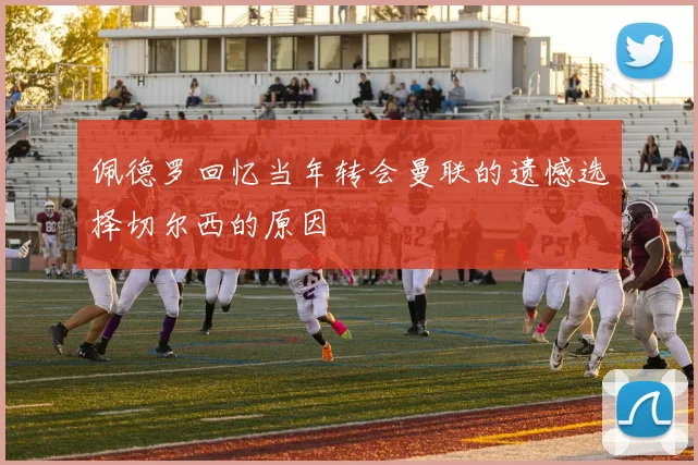 佩德罗回忆当年转会曼联的遗憾选择切尔西的原因