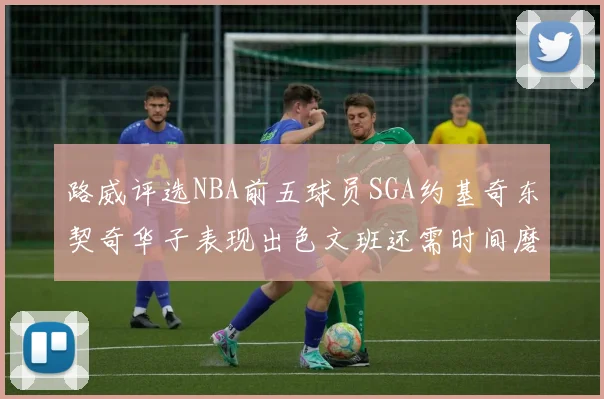 路威评选NBA前五球员SGA约基奇东契奇华子表现出色文班还需时间磨练