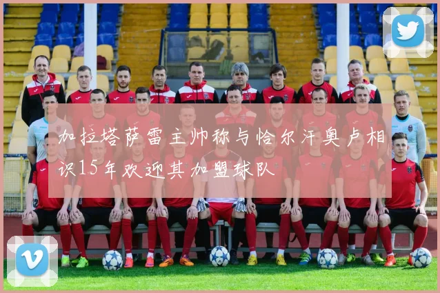 加拉塔萨雷主帅称与恰尔汗奥卢相识15年欢迎其加盟球队
