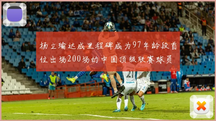 杨立瑜达成里程碑成为97年龄段首位出场200场的中国顶级联赛球员