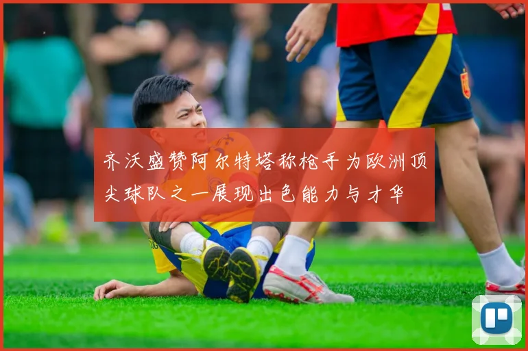 齐沃盛赞阿尔特塔称枪手为欧洲顶尖球队之一展现出色能力与才华