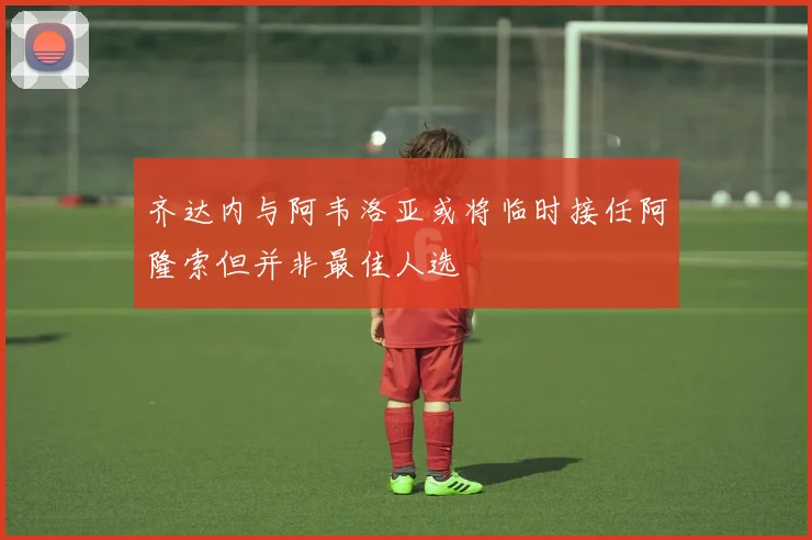 齐达内与阿韦洛亚或将临时接任阿隆索但并非最佳人选