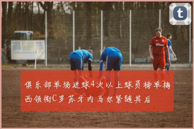 俱乐部单场进球4次以上球员榜单梅西领衔C罗苏牙内马尔紧随其后