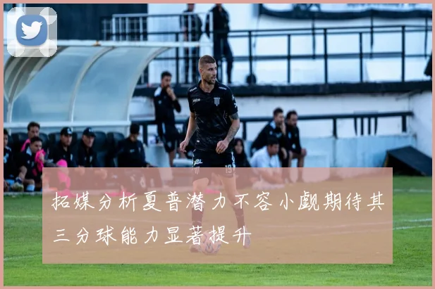 拓媒分析夏普潜力不容小觑期待其三分球能力显著提升