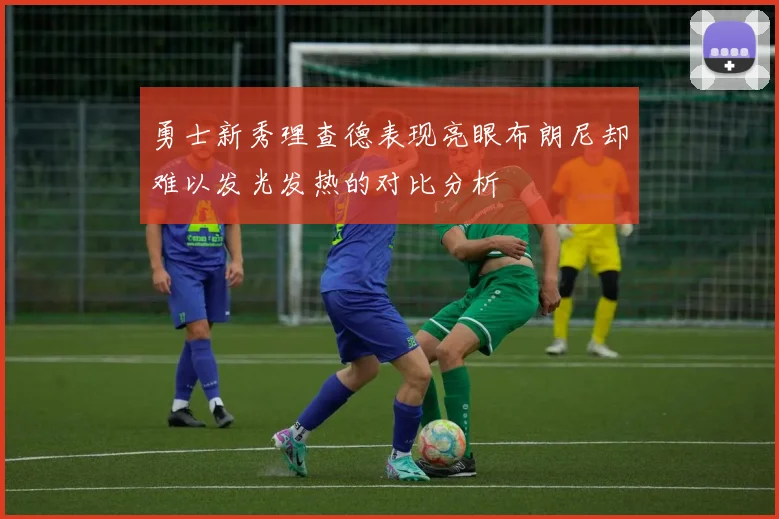 勇士新秀理查德表现亮眼布朗尼却难以发光发热的对比分析