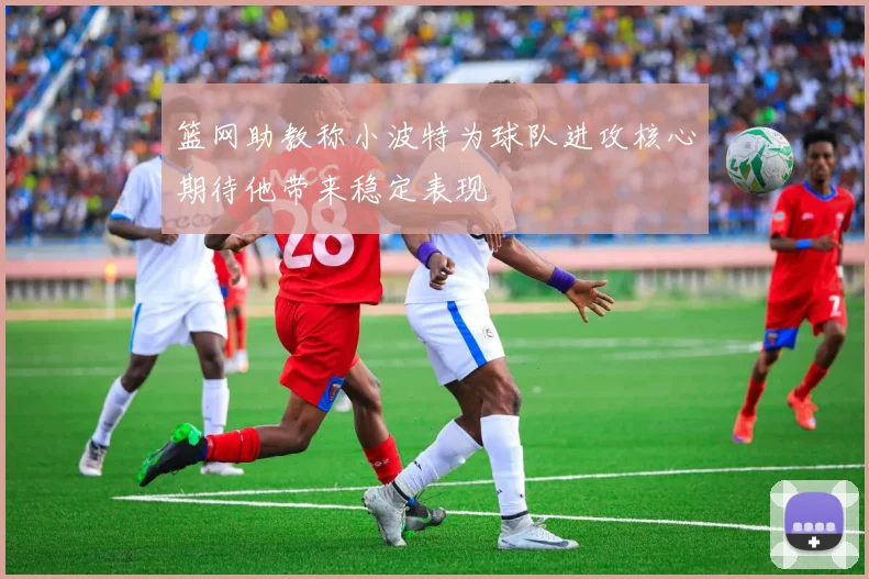 篮网助教称小波特为球队进攻核心期待他带来稳定表现