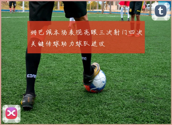 姆巴佩本场表现亮眼三次射门四次关键传球助力球队进攻