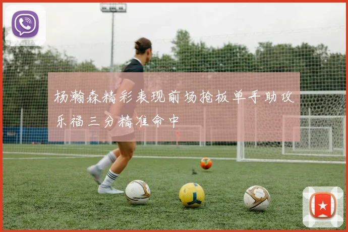 杨瀚森精彩表现前场抢板单手助攻乐福三分精准命中