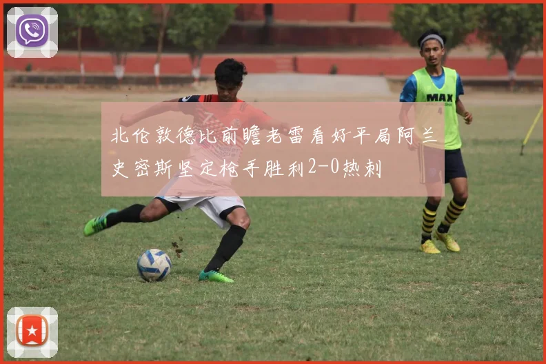 北伦敦德比前瞻老雷看好平局阿兰史密斯坚定枪手胜利2-0热刺