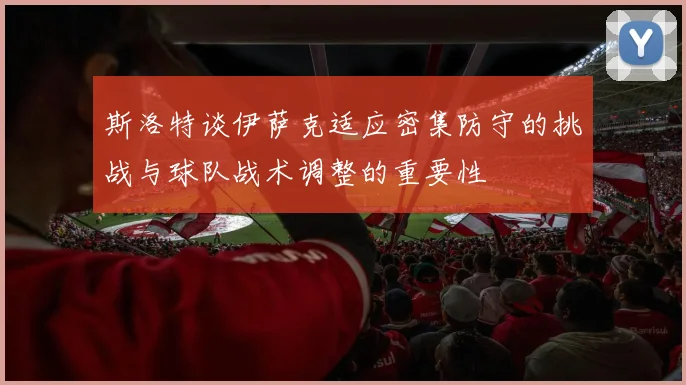 斯洛特谈伊萨克适应密集防守的挑战与球队战术调整的重要性
