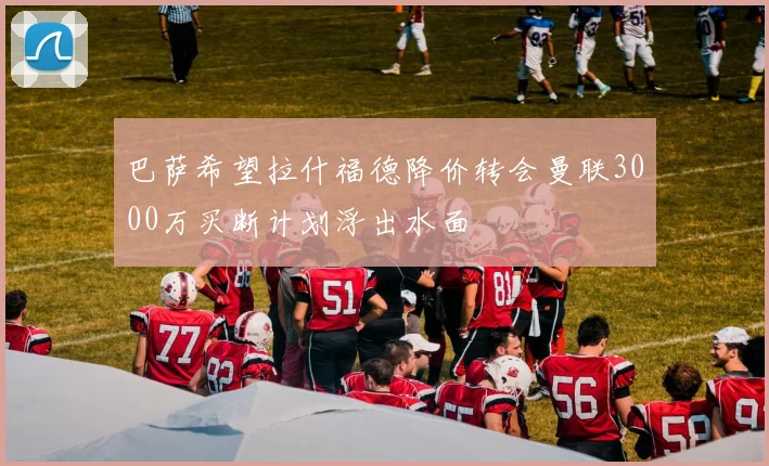 巴萨希望拉什福德降价转会曼联3000万买断计划浮出水面