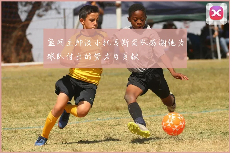 篮网主帅谈小托马斯离队感谢他为球队付出的努力与贡献
