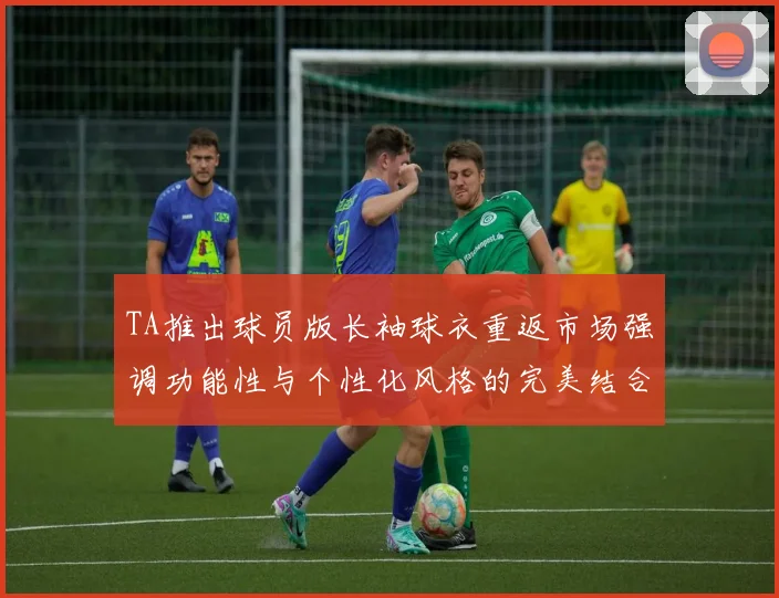 TA推出球员版长袖球衣重返市场强调功能性与个性化风格的完美结合