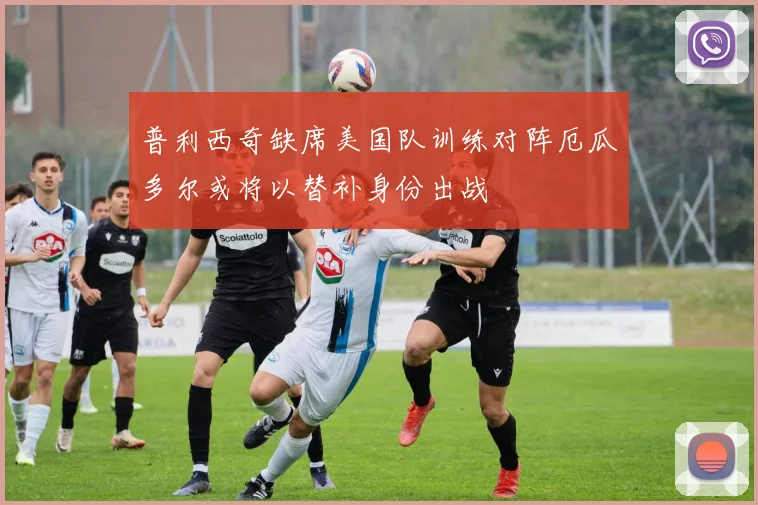 普利西奇缺席美国队训练对阵厄瓜多尔或将以替补身份出战