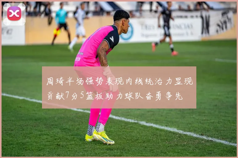 周琦半场强势表现内线统治力显现贡献7分5篮板助力球队奋勇争先