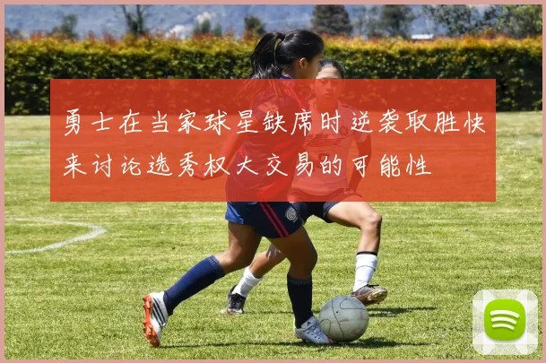勇士在当家球星缺席时逆袭取胜快来讨论选秀权大交易的可能性