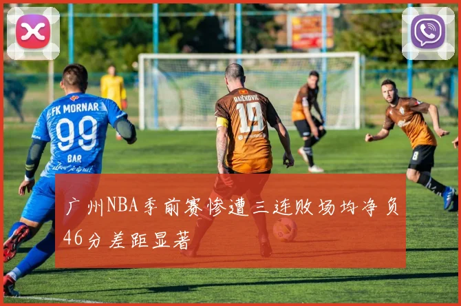 广州NBA季前赛惨遭三连败场均净负46分差距显著