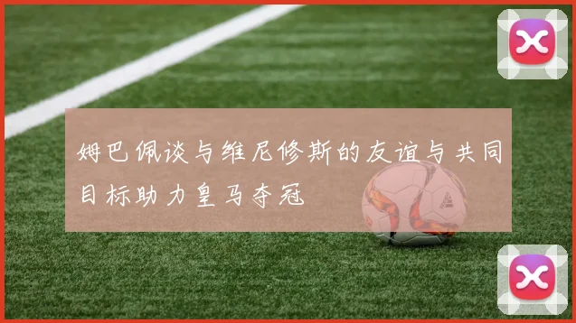 姆巴佩谈与维尼修斯的友谊与共同目标助力皇马夺冠
