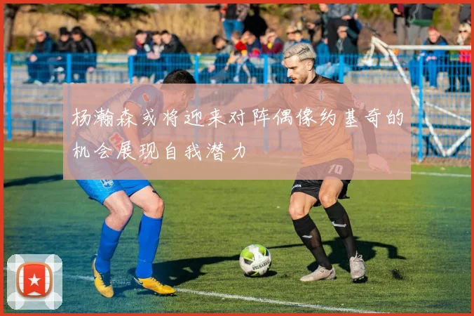杨瀚森或将迎来对阵偶像约基奇的机会展现自我潜力
