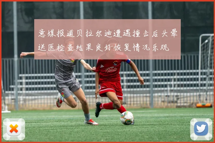 意媒报道贝拉尔迪遭遇撞击后头晕送医检查结果良好恢复情况乐观