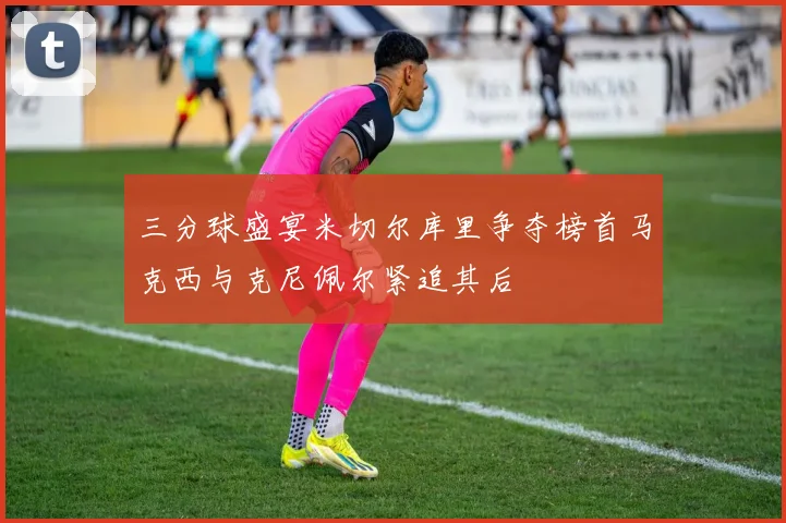 三分球盛宴米切尔库里争夺榜首马克西与克尼佩尔紧追其后