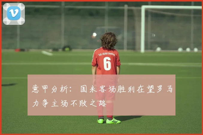 意甲分析：国米客场胜利在望罗马力争主场不败之路