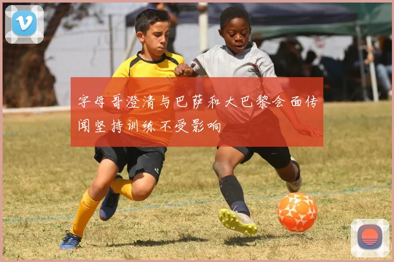 字母哥澄清与巴萨和大巴黎会面传闻坚持训练不受影响