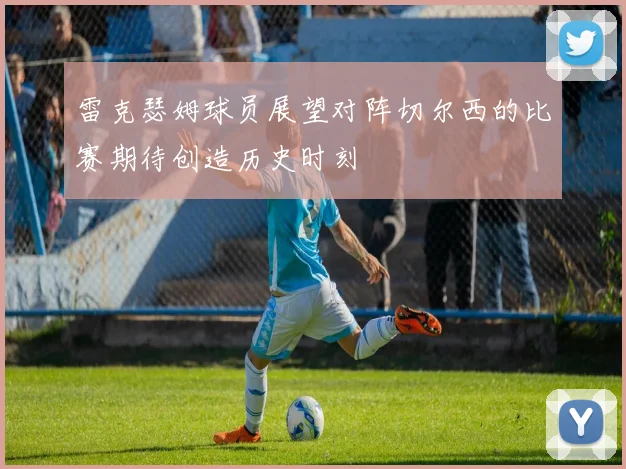 雷克瑟姆球员展望对阵切尔西的比赛期待创造历史时刻