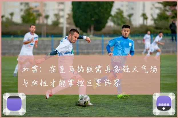 加雷：在皇马执教需具备强大气场与血性才能掌控巨星阵容