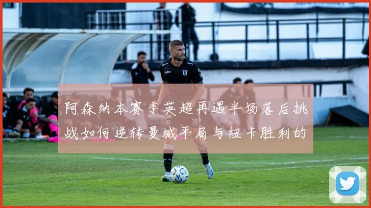 阿森纳本赛季英超再遇半场落后挑战如何逆转曼城平局与纽卡胜利的启示