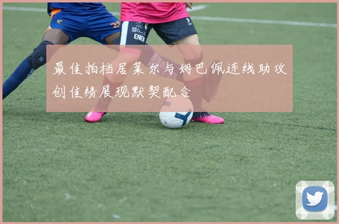 最佳拍档居莱尔与姆巴佩连线助攻创佳绩展现默契配合