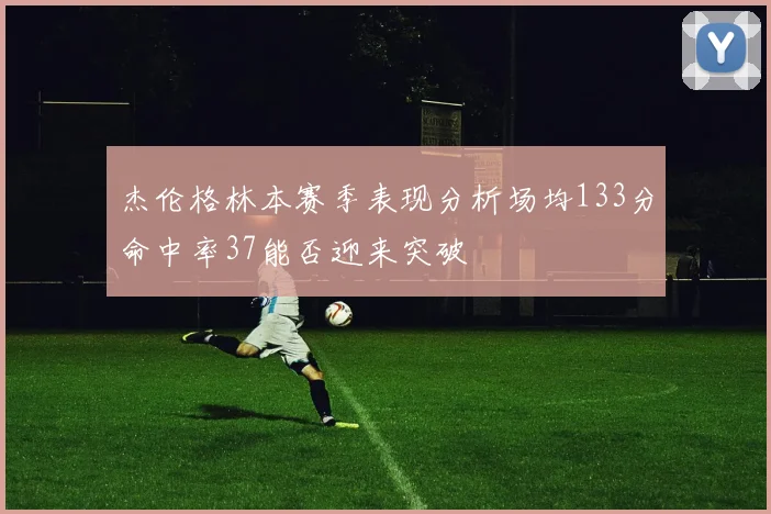 杰伦格林本赛季表现分析场均133分命中率37能否迎来突破