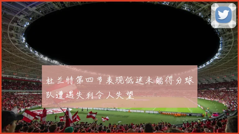 杜兰特第四节表现低迷未能得分球队遭遇失利令人失望