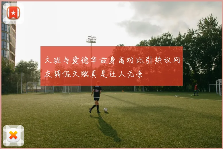 文班与爱德华兹身高对比引热议网友调侃天赋真是让人无奈