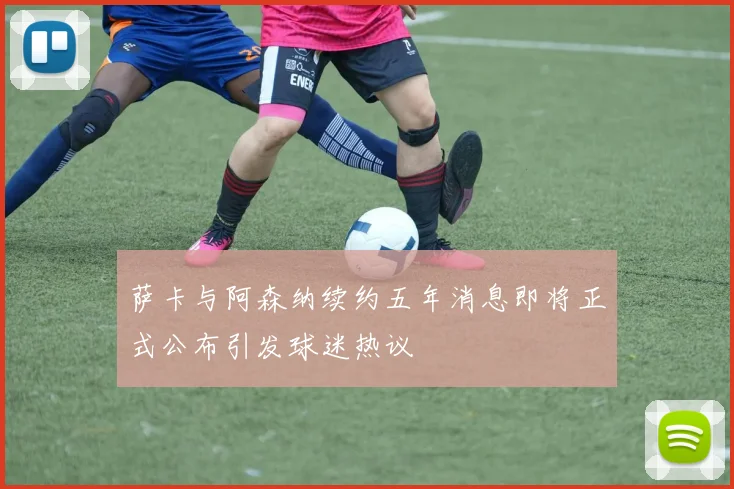 萨卡与阿森纳续约五年消息即将正式公布引发球迷热议